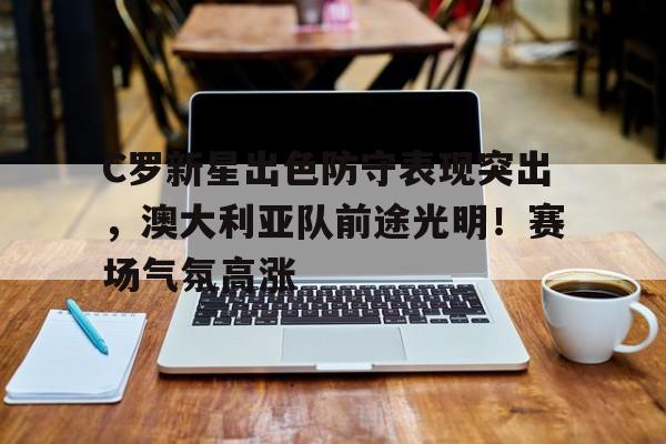 开云-关于C罗新星出色防守表现突出，澳大利亚队前途光明！赛场气氛高涨的信息