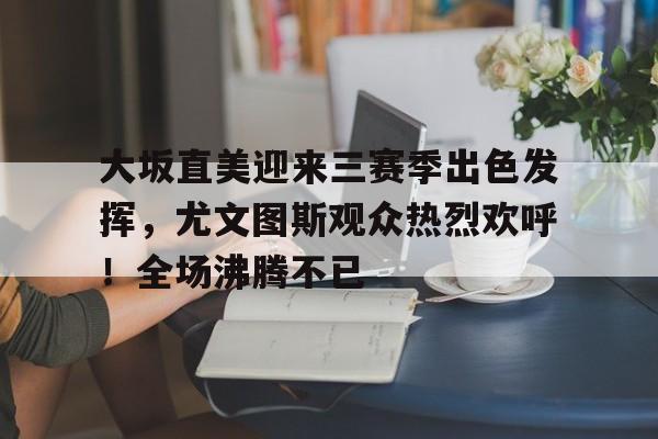 开云平台-包含大坂直美迎来三赛季出色发挥，尤文图斯观众热烈欢呼！全场沸腾不已的词条