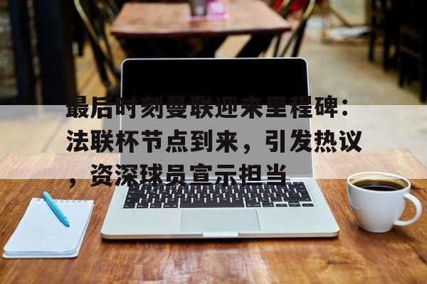 开云平台-最后时刻曼联迎来里程碑：法联杯节点到来，引发热议，资深球员宣示担当的简单介绍