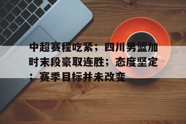 开云平台-中超赛程吃紧；四川男篮加时末段豪取连胜；态度坚定；赛季目标并未改变的简单介绍