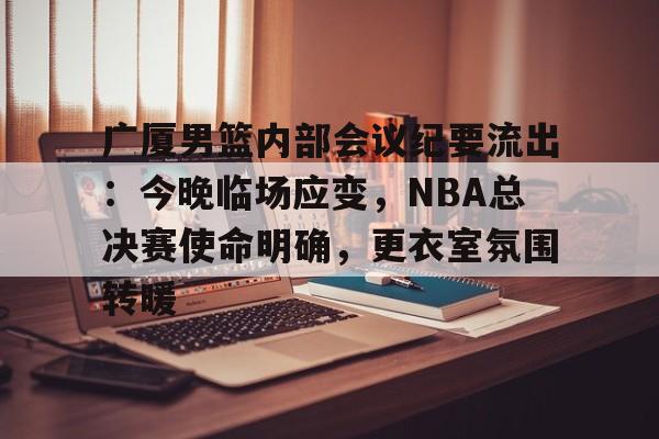 开云-关于广厦男篮内部会议纪要流出：今晚临场应变，NBA总决赛使命明确，更衣室氛围转暖的信息