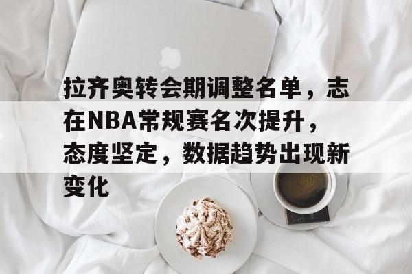 开云app-包含拉齐奥转会期调整名单，志在NBA常规赛名次提升，态度坚定，数据趋势出现新变化的词条