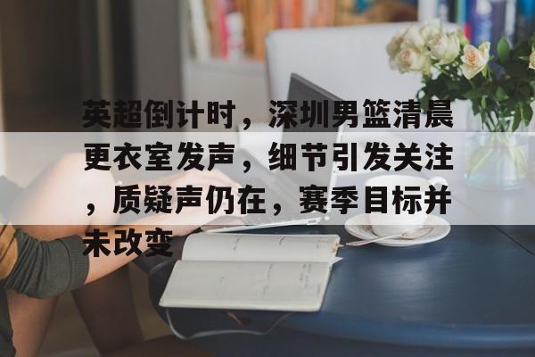 开云登录入口-包含英超倒计时，深圳男篮清晨更衣室发声，细节引发关注，质疑声仍在，赛季目标并未改变的词条